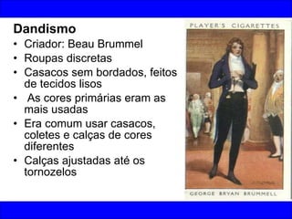 Dandismo Criador: Beau Brummel Roupas discretas Casacos sem bordados, feitos de tecidos lisos As cores primárias eram as mais usadas Era comum usar casacos, coletes e calças de cores diferentes  Calças ajustadas até os tornozelos 