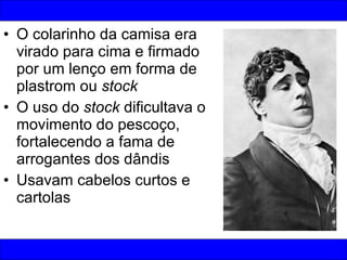 O colarinho da camisa era virado para cima e firmado por um lenço em forma de plastrom ou  stock O uso do  stock  dificultava o movimento do pescoço, fortalecendo a fama de arrogantes dos dândis Usavam cabelos curtos e cartolas 