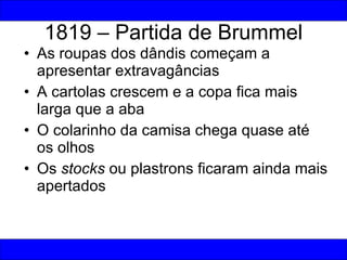 1819 – Partida de Brummel As roupas dos dândis começam a apresentar extravagâncias A cartolas crescem e a copa fica mais larga que a aba O colarinho da camisa chega quase até os olhos Os  stocks  ou plastrons ficaram ainda mais apertados 