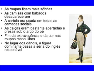 As roupas ficam mais sóbrias As camisas com babados desapareceram A cartola era usada em todas as camadas sociais As calças eram bastante apertadas e presas sob o arco do pé Fim da extravagância e da cor nas roupas masculinas No lugar dos dândis, a figura dominante passa a ser a do inglês respeitável 