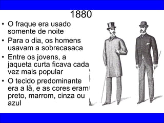 1880 O fraque era usado somente de noite Para o dia, os homens usavam a sobrecasaca Entre os jovens, a jaqueta curta ficava cada vez mais popular O tecido predominante era a lã, e as cores eram preto, marrom, cinza ou azul 