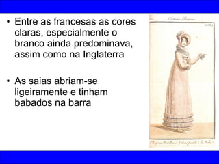Entre as francesas as cores claras, especialmente o branco ainda predominava, assim como na Inglaterra As saias abriam-se ligeiramente e tinham babados na barra 