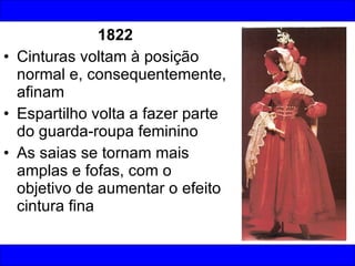 1822 Cinturas voltam à posição normal e, consequentemente, afinam Espartilho volta a fazer parte do guarda-roupa feminino As saias se tornam mais amplas e fofas, com o objetivo de aumentar o efeito cintura fina 