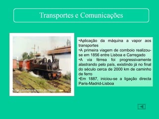 •Aplicação da máquina a vapor aos
transportes
•A primeira viagem de comboio realizou-
se em 1856 entre Lisboa e Carregado
•A via férrea foi progressivamente
alastrando pelo país, existindo já no final
do século cerca de 2000 km de caminho
de ferro
•Em 1887, iniciou-se a ligação directa
Paris-Madrid-Lisboa
 