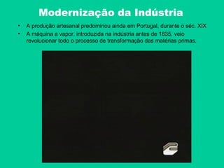 Modernização da Indústria
•   A produção artesanal predominou ainda em Portugal, durante o séc. XIX
•   A máquina a vapor, introduzida na indústria antes de 1835, veio
    revolucionar todo o processo de transformação das matérias primas.
 