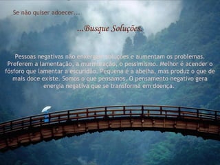 Se não quiser adoecer... ...Busque Soluções. Pessoas negativas não enxergam soluções e aumentam os problemas. Preferem a lamentação, a murmuração, o pessimismo. Melhor é acender o fósforo que lamentar a escuridão. Pequena é a abelha, mas produz o que de mais doce existe. Somos o que pensamos. O pensamento negativo gera energia negativa que se transforma em doença.  