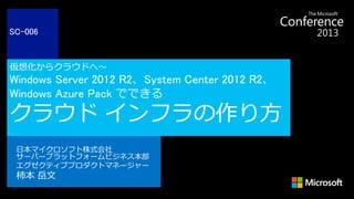 仮想化からクラウドへ～
Windows Server 2012 R2、System Center 2012 R2、
Windows Azure Pack でできる
クラウド インフラの作り方
日本マイクロソフト株式会社
サーバープラットフォームビジネス本部
エグゼクティブプロダクトマネージャー
柿本 岳文
SC-006
 