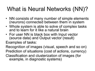 What is Neural Networks (NN)?
• NN consists of many number of simple elements
(neurons) connected between them in system
• Whole system is able to solve of complex tasks
and to learn for it like a natural brain
• For user NN is black box with Input vector
(source data) and Output vector (result)
Examples of tasks:
Recognition of images (visual, speech and so on)
Prediction of situations (cost of actions, currency)
Classification and clusterization of images (for
example, in diagnostic systems)
 