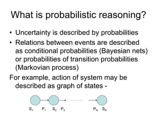 What is probabilistic reasoning?
• Uncertainty is described by probabilities
• Relations between events are described
as conditional probabilities (Bayesian nets)
or probabilities of transition probabilities
(Markovian process)
For example, action of system may be
described as graph of states -
S1 P1 S2 P2 PN SN
 