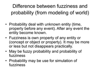 Difference between fuzziness and
probability (from modeling of world)
• Probability deal with unknown entity (time,
property before any event). After any event the
entity become known.
• Fuzziness is own property of any entity or
(concept or object or property). It may be more
or less but not disappears practically.
• May be fuzzy probability and probability of
fuzziness
• Probability may be use for simulation of
fuzziness
 