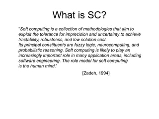 What is SC?
“Soft computing is a collection of methodologies that aim to
exploit the tolerance for imprecision and uncertainty to achieve
tractability, robustness, and low solution cost.
Its principal constituents are fuzzy logic, neurocomputing, and
probabilistic reasoning. Soft computing is likely to play an
increasingly important role in many application areas, including
software engineering. The role model for soft computing
is the human mind.”
[Zadeh, 1994]
 