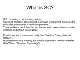 What is SC?
Soft computing is not precisely defined.
It consists of distinct concepts and techniques which aim to overcome the
difficulties encountered in real world problems.
These problems result from the fact that our world seems to be imprecise,
uncertain and difficult to categorize.
Possibly our world is uncertain really (see Quantum Theory, theory of
relativity).
But question what is in reality and what is appeared in mind is senseless
(R.A.Wilson, “Quantum Psychology”)
 