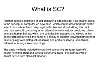 What is SC?
Another possible definition of soft computing is to consider it as an anti-thesis
to the concept of computer we now have, which can be described with all the
adjectives such as hard, crisp, rigid, inflexible and stupid. Along this track,
one may see soft computing as an attempt to mimic natural creatures: plants,
animals, human beings, which are soft, flexible, adaptive and clever. In this
sense soft computing is the name of a family of problem-solving methods that
have analogy with biological reasoning and problem solving (sometimes
referred to as cognitive computing).
The basic methods included in cognitive computing are fuzzy logic (FL),
neural networks (NN) and genetic algorithms (GA) - the methods which
do not derive from classical theories.
 