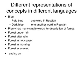 Different representations of
concepts in different languages
• Blue
– Pale blue one word in Russian
– Dark blue one another word in Russian
• Pigmy has many single words for description of forest:
• Forest under rain
• Forest after rain
• Forest in hot season
• Forest in morning
• Forest in evening
• and so on
 