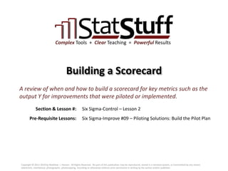 Section & Lesson #:
Pre-Requisite Lessons:
Complex Tools + Clear Teaching = Powerful Results
Building a Scorecard
Six Sigma-Control – Lesson 2
A review of when and how to build a scorecard for key metrics such as the
output Y for improvements that were piloted or implemented.
Six Sigma-Improve #09 – Piloting Solutions: Build the Pilot Plan
Copyright © 2011-2019 by Matthew J. Hansen. All Rights Reserved. No part of this publication may be reproduced, stored in a retrieval system, or transmitted by any means
(electronic, mechanical, photographic, photocopying, recording or otherwise) without prior permission in writing by the author and/or publisher.
 