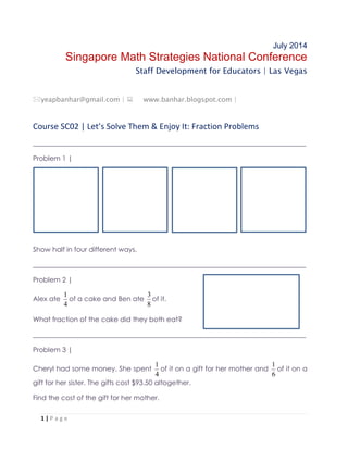 1 | P a g e
July 2014
Singapore Math Strategies National Conference
Staff Development for Educators | Las Vegas
yeapbanhar@gmail.com |  www.banhar.blogspot.com |
Course SC02 | Let’s Solve Them & Enjoy It: Fraction Problems
________________________________________________________________________________
Problem 1 |
Show half in four different ways.
________________________________________________________________________________
Problem 2 |
Alex ate
4
1
of a cake and Ben ate
8
3
of it.
What fraction of the cake did they both eat?
________________________________________________________________________________
Problem 3 |
Cheryl had some money. She spent
4
1
of it on a gift for her mother and
6
1
of it on a
gift for her sister. The gifts cost $93.50 altogether.
Find the cost of the gift for her mother.
 