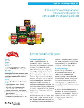 STERLING COMMERCE CASE STUDY



                                                                               Implementing a transportation
                                                                                      management system to
                                                                             consolidate the shipping process




                                                      Seneca Foods Corporation

Location                                              Customer background                               an alliance with General Mills Operations,
Marion, NY
                                                      Seneca Foods Corporation is an                    Inc., Seneca produces canned and frozen
Industry
                                                      independent, publicly traded food                 vegetables, which are sold by General
CPG/Grocery
Revenues                                              processing company. As a fully integrated         Mills under the Green Giant® label.
For the fiscal year ended March 31, 2006, net         producer, the company has made
sales were $883,823,000 and net earnings were         significant investments in facilities and         Business challenge
$21,993,000.
                                                      technologies to enhance manufacturing             Prior to Sterling Transportation
Business challenge
                                                      processes, increase line speeds and               Management System (Sterling TMS),
To implement a transportation management system
that would enable the company to centrally manage     guarantee premium quality. Seneca even            Seneca Foods managed freight
contracts with carriers and execute logistics in a    develops crop seeds and manufactures              contracts through a centralized route
distributed manner                                                                                      guide; however, regional transportation
                                                      their own cans to give them an additional
Solution
                                                      competitive advantage. Remaining on               managers selected the carriers. That
IBM® Sterling Transportation Management System
                                                      the leading edge of agribusiness by               meant contracts were negotiated on a
Benefits
•	 Connected disparate systems, locations             implementing advanced technologies and            regional basis instead of a corporate-wide
  and carriers
                                                      information systems, Seneca Foods is able         contract rate.
•	 Centralized control of operations through
  enhanced visibility of shipment activity
                                                      to produce an exceptional range of quality
                                                                                                        In addition, shipments were tendered via
•	 Improved control of routing guide compliance       products more efficiently and with fewer
•	 Increased contract compliance regarding invoices                                                     phone and fax with no cross-company
                                                      imperfections.
  and freight payment                                                                                   visibility to shipment status. Performance
•	 Reduced manpower and paperwork                                                                       measurement was handled by carriers,
                                                      Products are sold under the Libby’s , Aunt
                                                                                            ®
•	 Decreased freight costs by 2% within first year
                                                      Nellie’s Farm Kitchen , Stokely’s , READ
                                                                            ®           ®         ®     who did not always report on a
                                                      and Seneca labels, as well as through the
                                                                  ®                                     monthly basis.
                                                      private label and industrial markets. Under
 