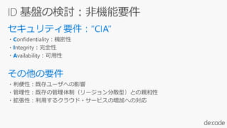 ・Confidentiality：機密性
・Integrity：完全性
・Availability：可用性
・利便性：既存ユーザへの影響
・管理性：既存の管理体制（リージョン分散型）との親和性
・拡張性：利用するクラウド・サービスの増加への対応
 