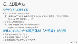・次々とリリースされる新機能
例）条件付きアクセスの条件の拡充（IP レンジの上限個数、デバイス条件）
Desktop SSO 機能のリリース
・ライセンス形態の変化
例）特権 ID 管理（Azure AD Premium P2）
ExpressRoute Basic Gateway の廃止
・変化をキャッチアップする
・変化を改善の機会ととらえる
・新機能は試してみてダメならやめる
 