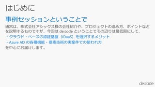 事例セッションということで
通常は、株式会社アシックス様の会社紹介や、プロジェクトの進め方、ポイントなど
を説明するものですが、今回は de:code ということでその辺りは最低限にして、
・クラウド・ベースの認証基盤（IDaaS）を選択するメリット
・Azure AD の各種機能・要素技術の実案件での使われ方
を中心にお届けします。
 