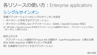 各種アプリケーションへのシングルサインオンを設定
• ギャラリーに存在するアプリケーション
• ギャラリーに存在しないアプリケーション（SAML / OpenID Connect 対応）
※一部 SAML / OpenID Connect 非対応アプリケーションは登録だけを行い、アプリケーションパネル
（ポータル）に表示させる
設定上の工夫
アプリケーションの識別子が Azure AD の識別子（userPrincipalName）と異なる場
合は SAML Assertion の属性マッピングを変更
例）社員番号でログインするアプリケーション
 