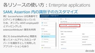 例）SuccessFactors は社員番号で
ログインする構成となっていた
ため、オンプレ ADの employeeID
とマッピングした
extensionAttribute1 属性を利用
他にも ExtractMailPrefix() 関数を
使ってメールアドレスのユーザ
パートを識別子として利用した
アプリケーションもあり
 