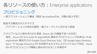一部アプリケーションで構成（現状 ServiceNowのみ。対象の拡大予定）
配信する属性のカスタマイズ
アプリケーションの求める属性・値フォーマットに合わせて配信
スクリプトなどと組み合わせた実装（Azure AD の機能不足への対応）
現状、Azure AD は G Suite の orgUnitPath 属性がプロビジョニング出来ないため、
orgUnitPath 属性だけは Google Cloud Directory Sync（旧 Google Apps Directory
Sync）や Google Directory API を利用するカスタムスクリプトなどで対応、Azure
AD のプロビジョニング機能と組み合わせることを検討中
 