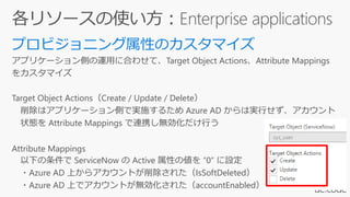 アプリケーション側の運用に合わせて、Target Object Actions、Attribute Mappings
をカスタマイズ
Target Object Actions（Create / Update / Delete）
削除はアプリケーション側で実施するため Azure AD からは実行せず、アカウント
状態を Attribute Mappings で連携し無効化だけ行う
Attribute Mappings
以下の条件で ServiceNow の Active 属性の値を “0” に設定
・Azure AD 上からアカウントが削除された（IsSoftDeleted）
・Azure AD 上でアカウントが無効化された（accountEnabled）
 