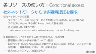 社内ネットワークの定義
・クラウド・ベースの Proxy サービスを利用しているため、Azure AD への
アクセスは Bypass する様に Proxy サービス側を設定
※ Bypass URL（後方一致）
windowsazure.com、microsoftonline.com、microsoftonline-p.com
多要素認証デバイスを忘れた人向けに除外グループの作成
・管理者が対象ユーザを除外グループへ登録
・日時バッチ（Azure Automation で動作する Powershell）でグループメンバ一覧
を取得し、管理者向けに送付、消し忘れを防止
・週次でグループメンバを強制クリア
 