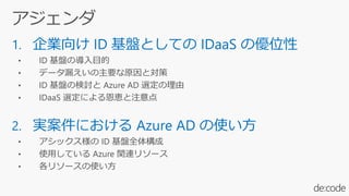 1. 企業向け ID 基盤としての IDaaS の優位性
• ID 基盤の導入目的
• データ漏えいの主要な原因と対策
• ID 基盤の検討と Azure AD 選定の理由
• IDaaS 選定による恩恵と注意点
2. 実案件における Azure AD の使い方
• アシックス様の ID 基盤全体構成
• 使用している Azure 関連リソース
• 各リソースの使い方
 
