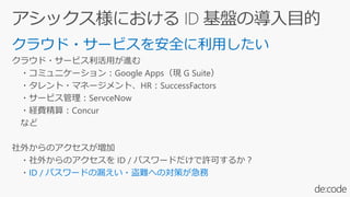 クラウド・サービスを安全に利用したい
クラウド・サービス利活用が進む
・コミュニケーション：Google Apps（現 G Suite）
・タレント・マネージメント、HR：SuccessFactors
・サービス管理：ServceNow
・経費精算：Concur
など
社外からのアクセスが増加
・社外からのアクセスを ID / パスワードだけで許可するか？
・ID / パスワードの漏えい・盗難への対策が急務
 