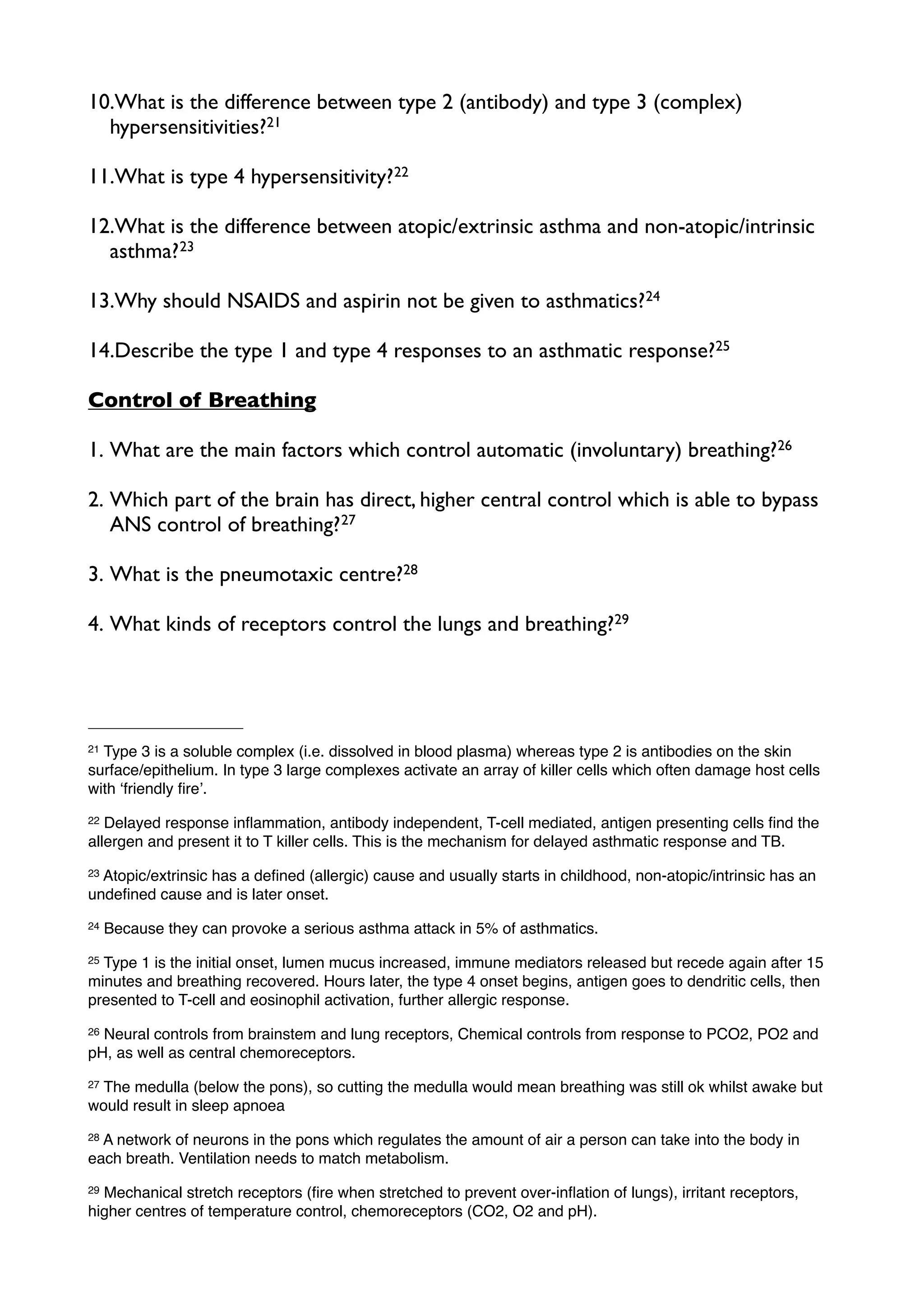 10.What is the difference between type 2 (antibody) and type 3 (complex)
  hypersensitivities?21

11.What is type 4 hypersensitivity? 22

12.What is the difference between atopic/extrinsic asthma and non-atopic/intrinsic
  asthma? 23

13.Why should NSAIDS and aspirin not be given to asthmatics?24

14.Describe the type 1 and type 4 responses to an asthmatic response?25

Control of Breathing

1. What are the main factors which control automatic (involuntary) breathing?26

2. Which part of the brain has direct, higher central control which is able to bypass
   ANS control of breathing? 27

3. What is the pneumotaxic centre?28

4. What kinds of receptors control the lungs and breathing?29




21Type 3 is a soluble complex (i.e. dissolved in blood plasma) whereas type 2 is antibodies on the skin
surface/epithelium. In type 3 large complexes activate an array of killer cells which often damage host cells
with ʻfriendly ﬁreʼ.
22 Delayed response inﬂammation, antibody independent, T-cell mediated, antigen presenting cells ﬁnd the
allergen and present it to T killer cells. This is the mechanism for delayed asthmatic response and TB.
23Atopic/extrinsic has a deﬁned (allergic) cause and usually starts in childhood, non-atopic/intrinsic has an
undeﬁned cause and is later onset.
24   Because they can provoke a serious asthma attack in 5% of asthmatics.
25Type 1 is the initial onset, lumen mucus increased, immune mediators released but recede again after 15
minutes and breathing recovered. Hours later, the type 4 onset begins, antigen goes to dendritic cells, then
presented to T-cell and eosinophil activation, further allergic response.
26Neural controls from brainstem and lung receptors, Chemical controls from response to PCO2, PO2 and
pH, as well as central chemoreceptors.
27The medulla (below the pons), so cutting the medulla would mean breathing was still ok whilst awake but
would result in sleep apnoea
28A network of neurons in the pons which regulates the amount of air a person can take into the body in
each breath. Ventilation needs to match metabolism.
29Mechanical stretch receptors (ﬁre when stretched to prevent over-inﬂation of lungs), irritant receptors,
higher centres of temperature control, chemoreceptors (CO2, O2 and pH).
 