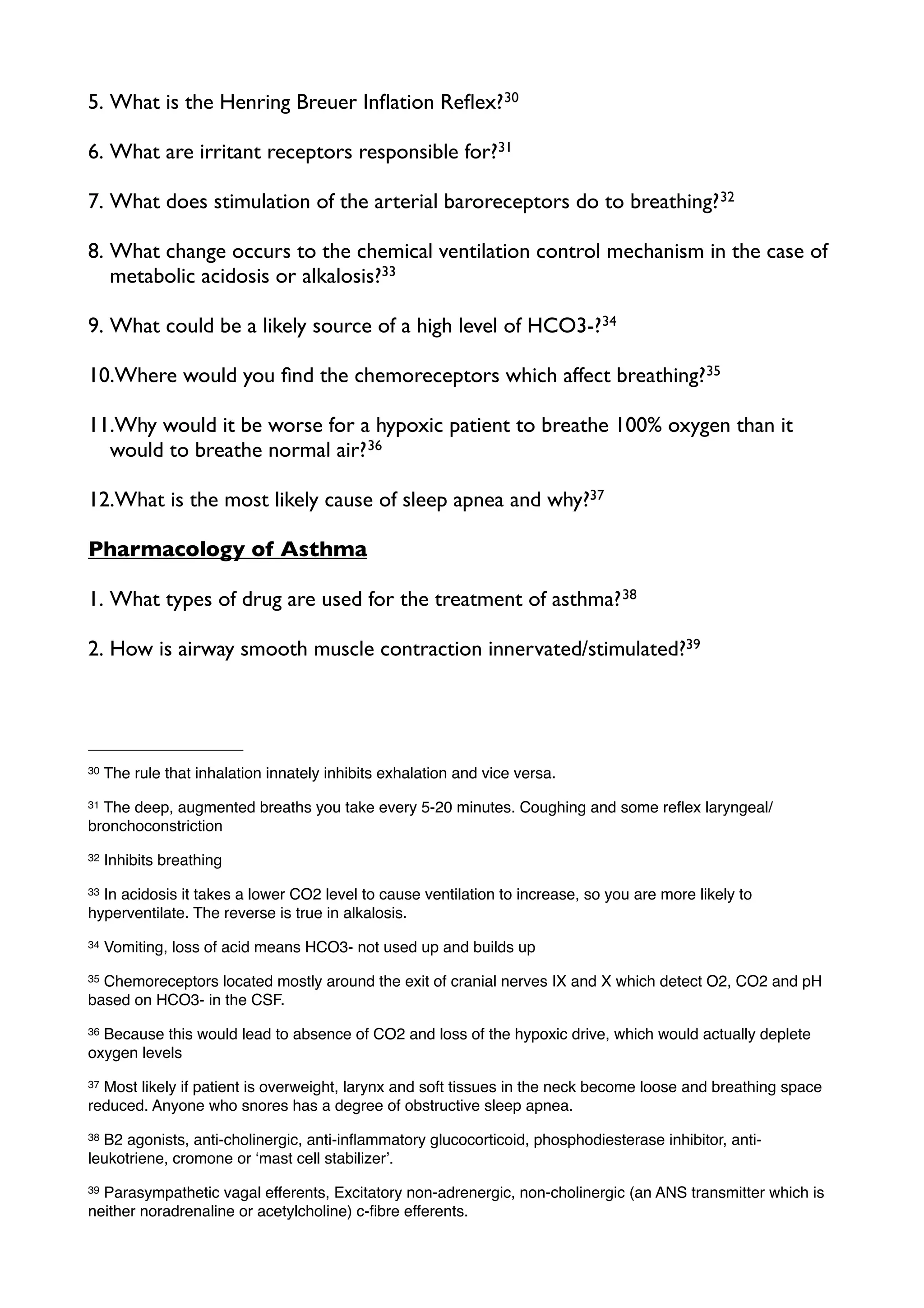 5. What is the Henring Breuer Inﬂation Reﬂex? 30

6. What are irritant receptors responsible for?31

7. What does stimulation of the arterial baroreceptors do to breathing? 32

8. What change occurs to the chemical ventilation control mechanism in the case of
   metabolic acidosis or alkalosis?33

9. What could be a likely source of a high level of HCO3-?34

10.Where would you ﬁnd the chemoreceptors which affect breathing?35

11.Why would it be worse for a hypoxic patient to breathe 100% oxygen than it
  would to breathe normal air? 36

12.What is the most likely cause of sleep apnea and why?37

Pharmacology of Asthma

1. What types of drug are used for the treatment of asthma? 38

2. How is airway smooth muscle contraction innervated/stimulated?39




30   The rule that inhalation innately inhibits exhalation and vice versa.
31The deep, augmented breaths you take every 5-20 minutes. Coughing and some reﬂex laryngeal/
bronchoconstriction
32   Inhibits breathing
33In acidosis it takes a lower CO2 level to cause ventilation to increase, so you are more likely to
hyperventilate. The reverse is true in alkalosis.
34   Vomiting, loss of acid means HCO3- not used up and builds up
35Chemoreceptors located mostly around the exit of cranial nerves IX and X which detect O2, CO2 and pH
based on HCO3- in the CSF.
36Because this would lead to absence of CO2 and loss of the hypoxic drive, which would actually deplete
oxygen levels
37Most likely if patient is overweight, larynx and soft tissues in the neck become loose and breathing space
reduced. Anyone who snores has a degree of obstructive sleep apnea.
38B2 agonists, anti-cholinergic, anti-inﬂammatory glucocorticoid, phosphodiesterase inhibitor, anti-
leukotriene, cromone or ʻmast cell stabilizerʼ.
39Parasympathetic vagal efferents, Excitatory non-adrenergic, non-cholinergic (an ANS transmitter which is
neither noradrenaline or acetylcholine) c-ﬁbre efferents.
 