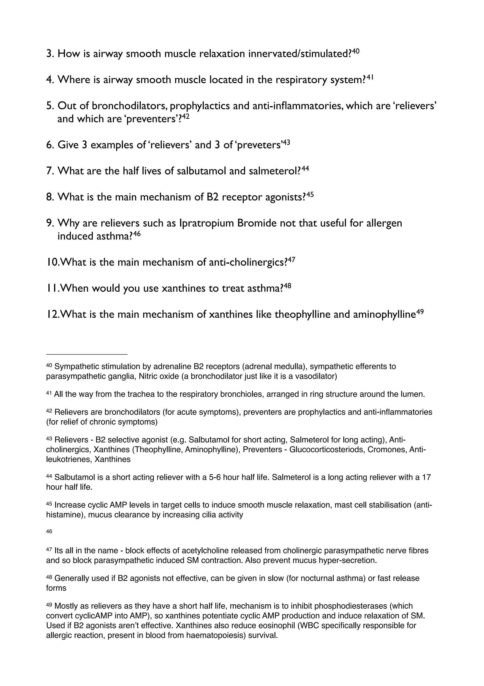3. How is airway smooth muscle relaxation innervated/stimulated?40

4. Where is airway smooth muscle located in the respiratory system? 41

5. Out of bronchodilators, prophylactics and anti-inﬂammatories, which are ‘relievers’
   and which are ‘preventers’?42

6. Give 3 examples of ‘relievers’ and 3 of ‘preveters’43

7. What are the half lives of salbutamol and salmeterol? 44

8. What is the main mechanism of B2 receptor agonists? 45

9. Why are relievers such as Ipratropium Bromide not that useful for allergen
   induced asthma? 46

10.What is the main mechanism of anti-cholinergics?47

11.When would you use xanthines to treat asthma?48

12.What is the main mechanism of xanthines like theophylline and aminophylline49



40Sympathetic stimulation by adrenaline B2 receptors (adrenal medulla), sympathetic efferents to
parasympathetic ganglia, Nitric oxide (a bronchodilator just like it is a vasodilator)
41   All the way from the trachea to the respiratory bronchioles, arranged in ring structure around the lumen.
42 Relievers are bronchodilators (for acute symptoms), preventers are prophylactics and anti-inﬂammatories
(for relief of chronic symptoms)
43Relievers - B2 selective agonist (e.g. Salbutamol for short acting, Salmeterol for long acting), Anti-
cholinergics, Xanthines (Theophylline, Aminophylline), Preventers - Glucocorticosteriods, Cromones, Anti-
leukotrienes, Xanthines
44Salbutamol is a short acting reliever with a 5-6 hour half life. Salmeterol is a long acting reliever with a 17
hour half life.
45Increase cyclic AMP levels in target cells to induce smooth muscle relaxation, mast cell stabilisation (anti-
histamine), mucus clearance by increasing cilia activity
46


47Its all in the name - block effects of acetylcholine released from cholinergic parasympathetic nerve ﬁbres
and so block parasympathetic induced SM contraction. Also prevent mucus hyper-secretion.
48 Generally used if B2 agonists not effective, can be given in slow (for nocturnal asthma) or fast release
forms
49 Mostly as relievers as they have a short half life, mechanism is to inhibit phosphodiesterases (which
convert cyclicAMP into AMP), so xanthines potentiate cyclic AMP production and induce relaxation of SM.
Used if B2 agonists arenʼt effective. Xanthines also reduce eosinophil (WBC speciﬁcally responsible for
allergic reaction, present in blood from haematopoiesis) survival.
 