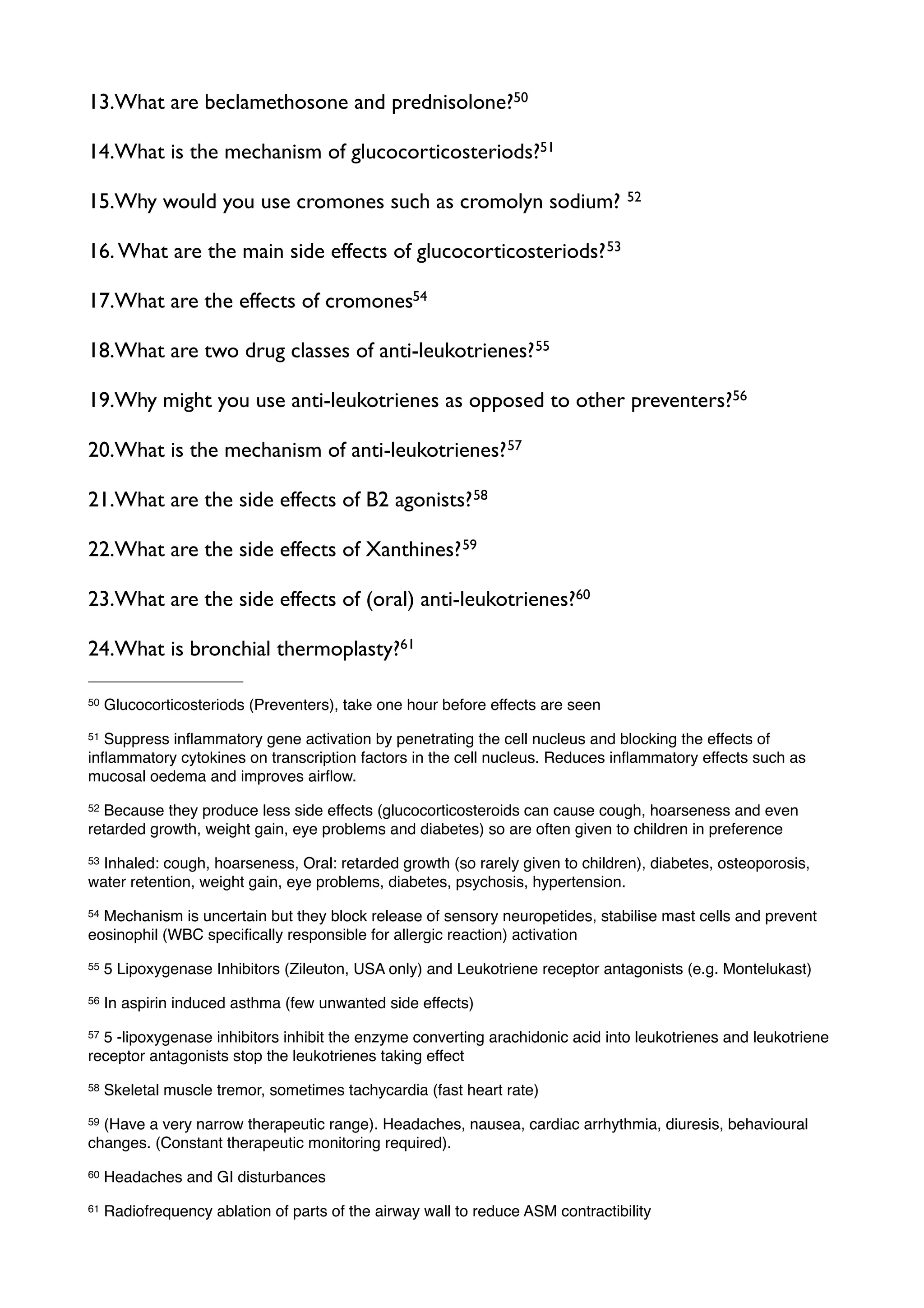 13.What are beclamethosone and prednisolone?50

14.What is the mechanism of glucocorticosteriods?51

15.Why would you use cromones such as cromolyn sodium?                            52


16. What are the main side effects of glucocorticosteriods? 53

17.What are the effects of cromones54

18.What are two drug classes of anti-leukotrienes? 55

19.Why might you use anti-leukotrienes as opposed to other preventers?56

20.What is the mechanism of anti-leukotrienes? 57

21.What are the side effects of B2 agonists? 58

22.What are the side effects of Xanthines? 59

23.What are the side effects of (oral) anti-leukotrienes?60

24.What is bronchial thermoplasty?61

50   Glucocorticosteriods (Preventers), take one hour before effects are seen
51Suppress inﬂammatory gene activation by penetrating the cell nucleus and blocking the effects of
inﬂammatory cytokines on transcription factors in the cell nucleus. Reduces inﬂammatory effects such as
mucosal oedema and improves airﬂow.
52Because they produce less side effects (glucocorticosteroids can cause cough, hoarseness and even
retarded growth, weight gain, eye problems and diabetes) so are often given to children in preference
53Inhaled: cough, hoarseness, Oral: retarded growth (so rarely given to children), diabetes, osteoporosis,
water retention, weight gain, eye problems, diabetes, psychosis, hypertension.
54Mechanism is uncertain but they block release of sensory neuropetides, stabilise mast cells and prevent
eosinophil (WBC speciﬁcally responsible for allergic reaction) activation
55   5 Lipoxygenase Inhibitors (Zileuton, USA only) and Leukotriene receptor antagonists (e.g. Montelukast)
56   In aspirin induced asthma (few unwanted side effects)
575 -lipoxygenase inhibitors inhibit the enzyme converting arachidonic acid into leukotrienes and leukotriene
receptor antagonists stop the leukotrienes taking effect
58   Skeletal muscle tremor, sometimes tachycardia (fast heart rate)
59(Have a very narrow therapeutic range). Headaches, nausea, cardiac arrhythmia, diuresis, behavioural
changes. (Constant therapeutic monitoring required).
60   Headaches and GI disturbances
61   Radiofrequency ablation of parts of the airway wall to reduce ASM contractibility
 