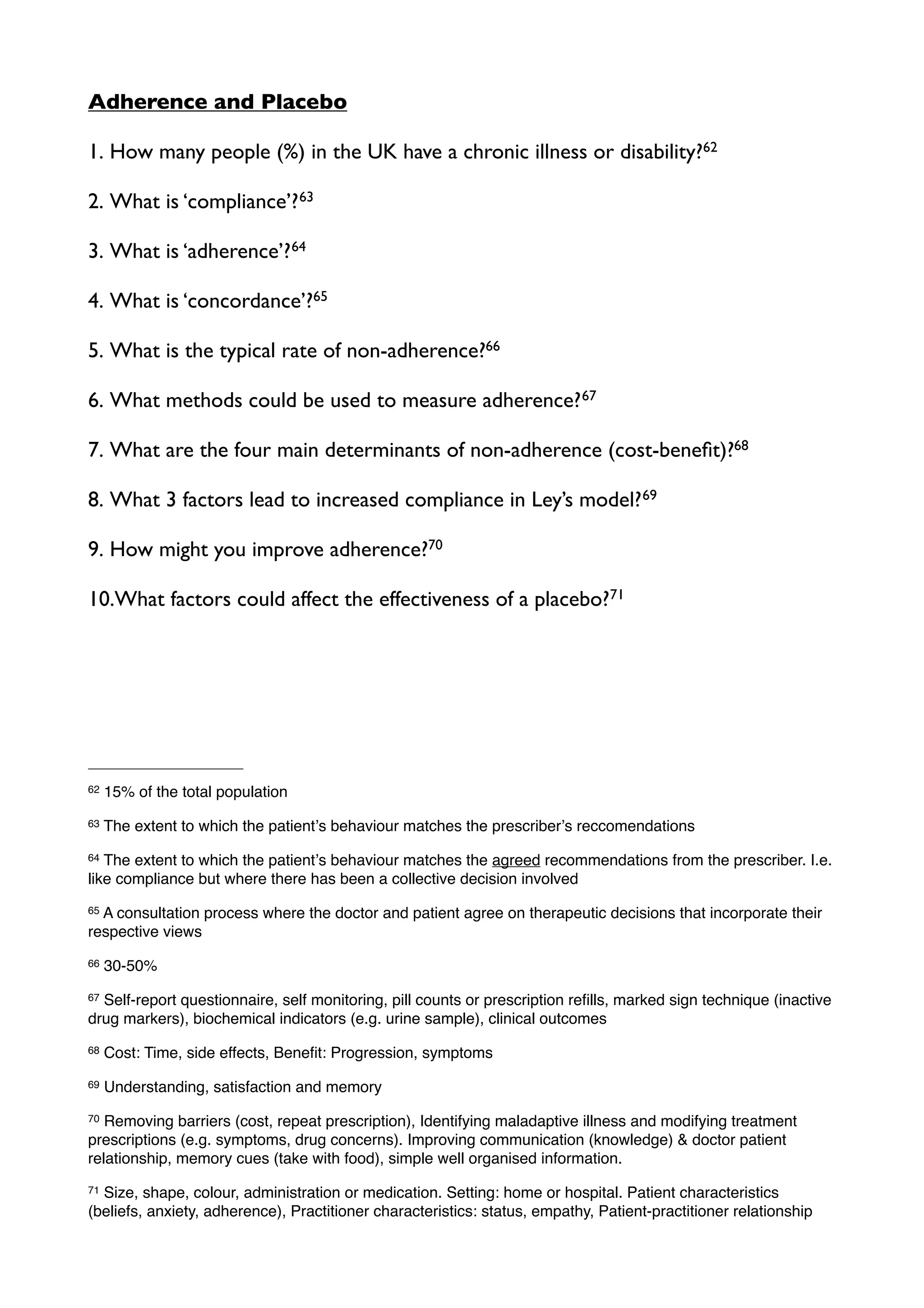 Adherence and Placebo

1. How many people (%) in the UK have a chronic illness or disability?62

2. What is ‘compliance’? 63

3. What is ‘adherence’? 64

4. What is ‘concordance’?65

5. What is the typical rate of non-adherence?66

6. What methods could be used to measure adherence? 67

7. What are the four main determinants of non-adherence (cost-beneﬁt)?68

8. What 3 factors lead to increased compliance in Ley’s model? 69

9. How might you improve adherence?70

10.What factors could affect the effectiveness of a placebo?71




62   15% of the total population
63   The extent to which the patientʼs behaviour matches the prescriberʼs reccomendations
64 The extent to which the patientʼs behaviour matches the agreed recommendations from the prescriber. I.e.
like compliance but where there has been a collective decision involved
65A consultation process where the doctor and patient agree on therapeutic decisions that incorporate their
respective views
66   30-50%
67Self-report questionnaire, self monitoring, pill counts or prescription reﬁlls, marked sign technique (inactive
drug markers), biochemical indicators (e.g. urine sample), clinical outcomes
68   Cost: Time, side effects, Beneﬁt: Progression, symptoms
69   Understanding, satisfaction and memory
70 Removing barriers (cost, repeat prescription), Identifying maladaptive illness and modifying treatment
prescriptions (e.g. symptoms, drug concerns). Improving communication (knowledge) & doctor patient
relationship, memory cues (take with food), simple well organised information.
71Size, shape, colour, administration or medication. Setting: home or hospital. Patient characteristics
(beliefs, anxiety, adherence), Practitioner characteristics: status, empathy, Patient-practitioner relationship
 