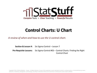 Section & Lesson #:
Pre-Requisite Lessons:
Complex Tools + Clear Teaching = Powerful Results
Control Charts: U Chart
Six Sigma-Control – Lesson 7
A review of when and how to use the U control chart.
Six Sigma-Control #03 – Control Charts: Finding the Right
Control Chart
Copyright © 2011-2019 by Matthew J. Hansen. All Rights Reserved. No part of this publication may be reproduced, stored in a retrieval system, or transmitted by any means
(electronic, mechanical, photographic, photocopying, recording or otherwise) without prior permission in writing by the author and/or publisher.
 