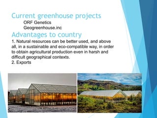 Current greenhouse projects
ORF Genetics
Geogreenhouse.inc
Advantages to country
1. Natural resources can be better used, and above
all, in a sustainable and eco-compatible way, in order
to obtain agricultural production even in harsh and
difficult geographical contexts.
2. Exports
 