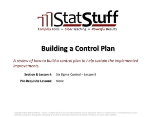Section & Lesson #:
Pre-Requisite Lessons:
Complex Tools + Clear Teaching = Powerful Results
Building a Control Plan
Six Sigma-Control – Lesson 9
A review of how to build a control plan to help sustain the implemented
improvements.
None
Copyright © 2011-2019 by Matthew J. Hansen. All Rights Reserved. No part of this publication may be reproduced, stored in a retrieval system, or transmitted by any means
(electronic, mechanical, photographic, photocopying, recording or otherwise) without prior permission in writing by the author and/or publisher.
 