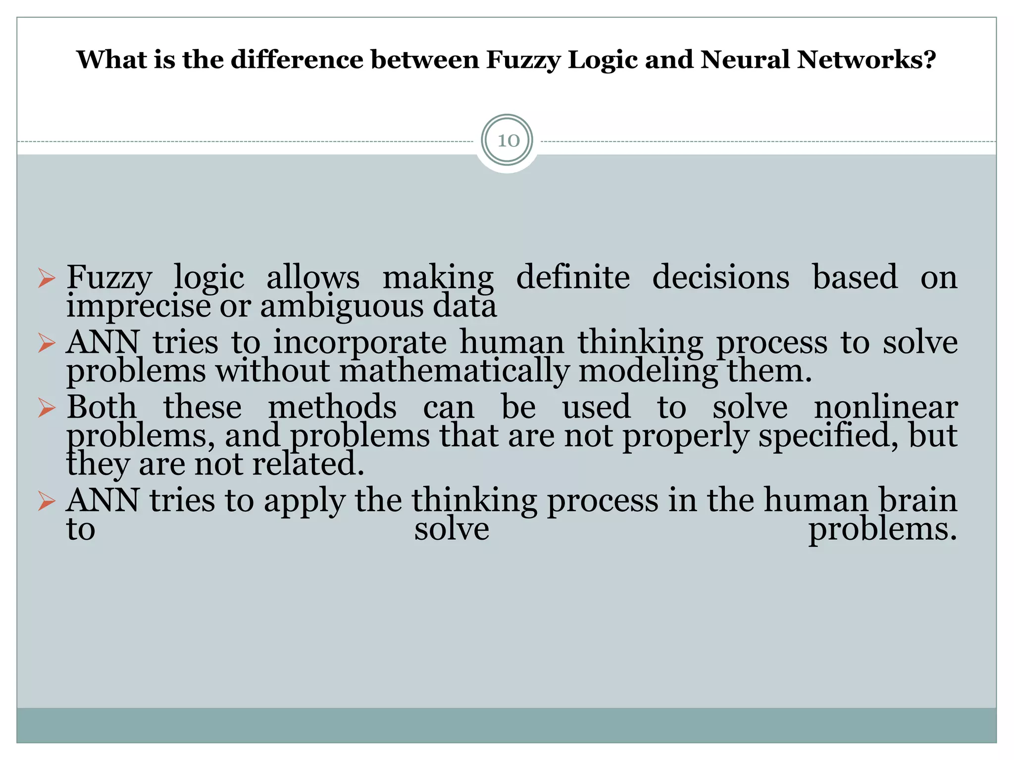 What is the difference between Fuzzy Logic and Neural Networks?
10
 Fuzzy logic allows making definite decisions based on
imprecise or ambiguous data
 ANN tries to incorporate human thinking process to solve
problems without mathematically modeling them.
 Both these methods can be used to solve nonlinear
problems, and problems that are not properly specified, but
they are not related.
 ANN tries to apply the thinking process in the human brain
to solve problems.
 