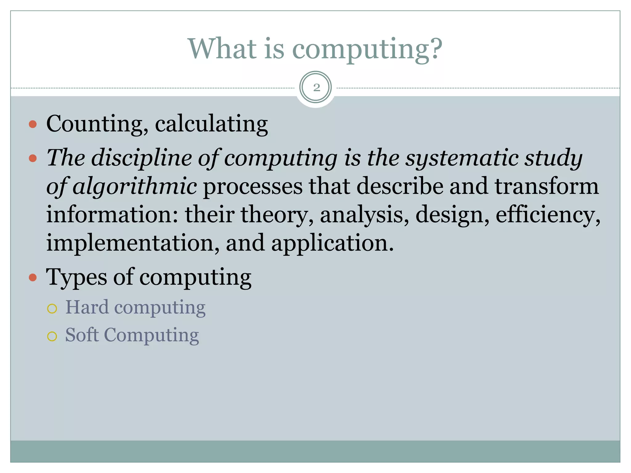 What is computing?
2
 Counting, calculating
 The discipline of computing is the systematic study
of algorithmic processes that describe and transform
information: their theory, analysis, design, efficiency,
implementation, and application.
 Types of computing
 Hard computing
 Soft Computing
 