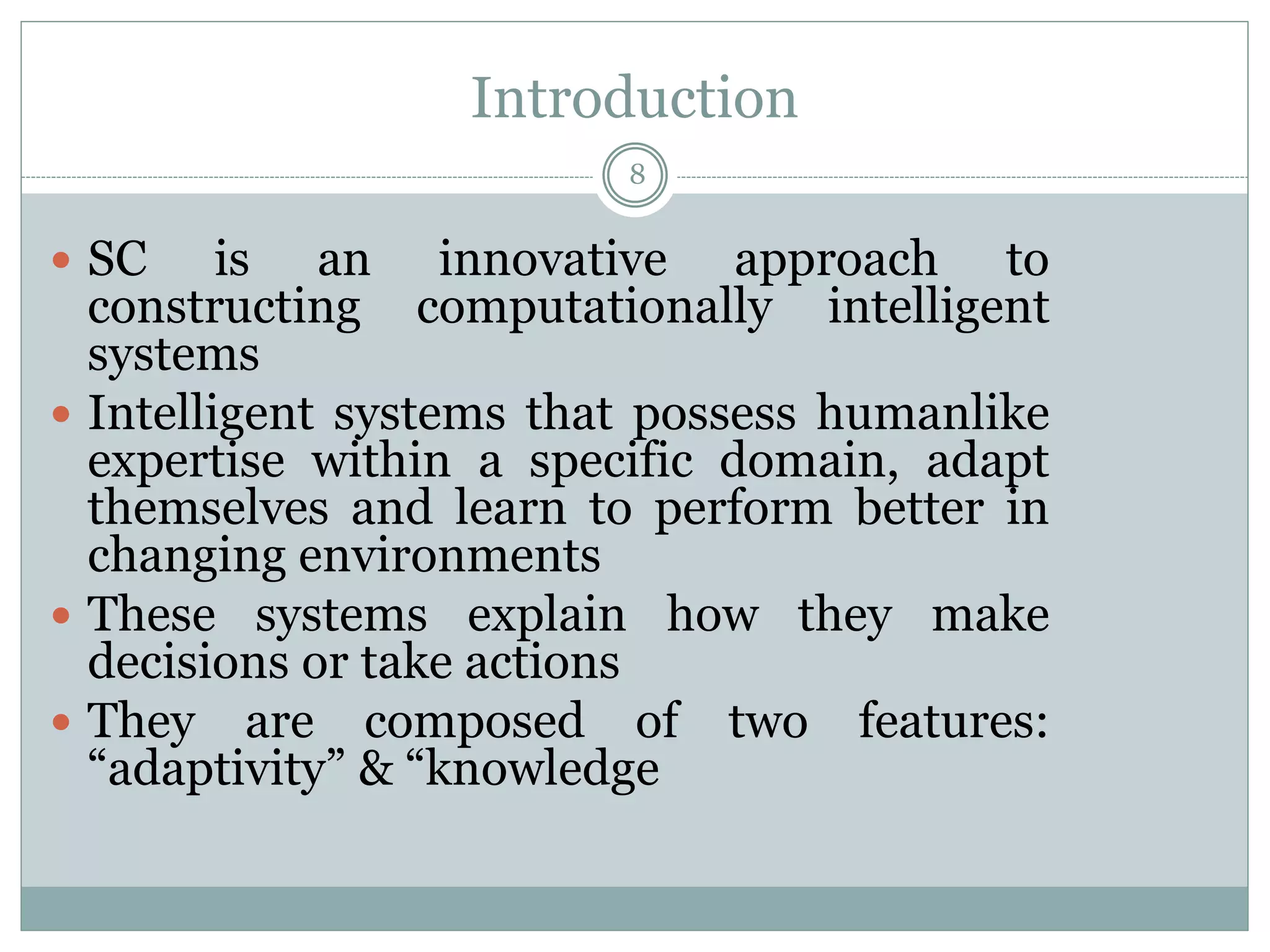 Introduction
8
 SC is an innovative approach to
constructing computationally intelligent
systems
 Intelligent systems that possess humanlike
expertise within a specific domain, adapt
themselves and learn to perform better in
changing environments
 These systems explain how they make
decisions or take actions
 They are composed of two features:
“adaptivity” & “knowledge
 