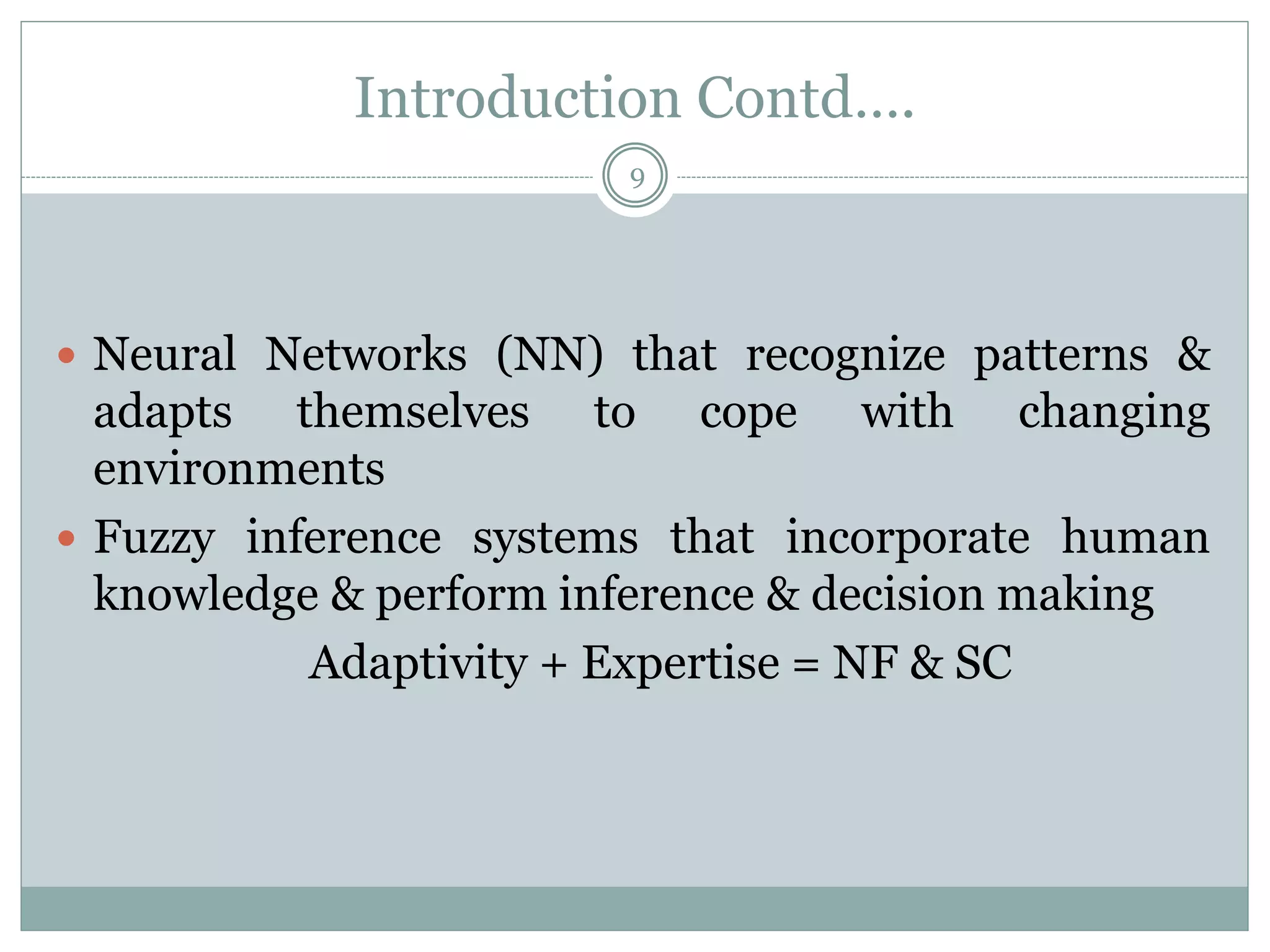 Introduction Contd….
9
 Neural Networks (NN) that recognize patterns &
adapts themselves to cope with changing
environments
 Fuzzy inference systems that incorporate human
knowledge & perform inference & decision making
Adaptivity + Expertise = NF & SC
 