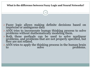 What is the difference between Fuzzy Logic and Neural Networks?
10
 Fuzzy logic allows making definite decisions based on
imprecise or ambiguous data
 ANN tries to incorporate human thinking process to solve
problems without mathematically modeling them.
 Both these methods can be used to solve nonlinear
problems, and problems that are not properly specified, but
they are not related.
 ANN tries to apply the thinking process in the human brain
to solve problems.
 