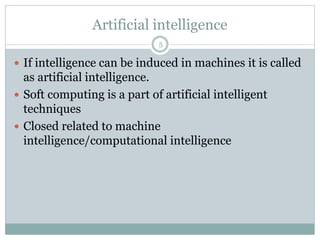 Artificial intelligence
5
 If intelligence can be induced in machines it is called
as artificial intelligence.
 Soft computing is a part of artificial intelligent
techniques
 Closed related to machine
intelligence/computational intelligence
 