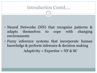 Introduction Contd….
9
 Neural Networks (NN) that recognize patterns &
adapts themselves to cope with changing
environments
 Fuzzy inference systems that incorporate human
knowledge & perform inference & decision making
Adaptivity + Expertise = NF & SC
 