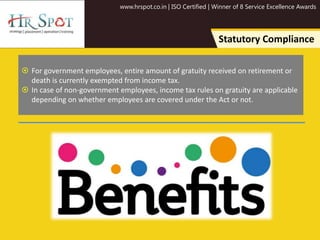www.hrspot.co.in | ISO Certified | Winner of 8 Service Excellence Awards
Statutory Compliance
 For government employees, entire amount of gratuity received on retirement or
death is currently exempted from income tax.
 In case of non-government employees, income tax rules on gratuity are applicable
depending on whether employees are covered under the Act or not.
 