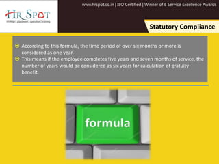 www.hrspot.co.in | ISO Certified | Winner of 8 Service Excellence Awards
Statutory Compliance
 According to this formula, the time period of over six months or more is
considered as one year.
 This means if the employee completes five years and seven months of service, the
number of years would be considered as six years for calculation of gratuity
benefit.
 