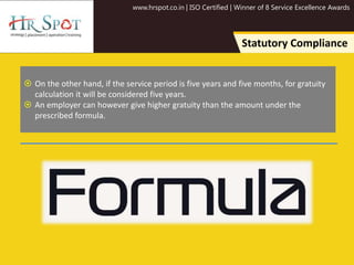 www.hrspot.co.in | ISO Certified | Winner of 8 Service Excellence Awards
Statutory Compliance
 On the other hand, if the service period is five years and five months, for gratuity
calculation it will be considered five years.
 An employer can however give higher gratuity than the amount under the
prescribed formula.
 