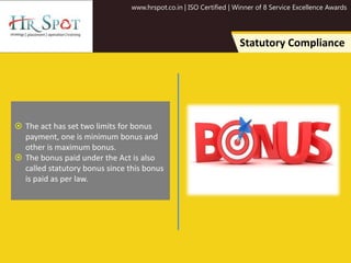 www.hrspot.co.in | ISO Certified | Winner of 8 Service Excellence Awards
Statutory Compliance
 The act has set two limits for bonus
payment, one is minimum bonus and
other is maximum bonus.
 The bonus paid under the Act is also
called statutory bonus since this bonus
is paid as per law.
 